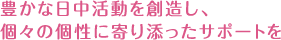 豊かな日中活動を創造し、個々の個性に寄り添ったサポートを